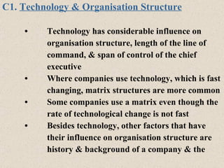 C1.  Technology & Organisation Structure • Technology has considerable influence on  organisation structure, length of the line of  command, & span of control of the chief  executive  • Where companies use technology, which is fast changing, matrix structures are more common • Some companies use a matrix even though the rate of technological change is not fast • Besides technology, other factors that have  their influence on organisation structure are history & background of a company & the  
