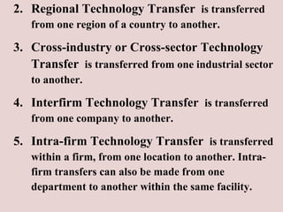 2. Regional Technology Transfer  is transferred  from one region of a country to another. 3. Cross-industry or Cross-sector Technology   Transfer  is transferred from one industrial sector to another. 4. Interfirm Technology Transfer  is transferred from one company to another. 5. Intra-firm Technology Transfer  is transferred  within a firm, from one location to another. Intra- firm transfers can also be made from one  department to another within the same facility.  