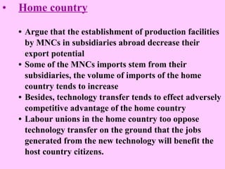 Home country • Argue that the establishment of production facilities by MNCs in subsidiaries abroad decrease their  export potential  • Some of the MNCs imports stem from their  subsidiaries, the volume of imports of the home country tends to increase • Besides, technology transfer tends to effect adversely  competitive advantage of the home country • Labour unions in the home country too oppose  technology transfer on the ground that the jobs  generated from the new technology will benefit the  host country citizens.  