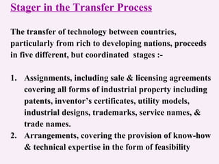 Stager in the Transfer Process The transfer of technology between countries,  particularly from rich to developing nations, proceeds  in five different, but coordinated  stages :- 1. Assignments, including sale & licensing agreements covering all forms of industrial property including patents, inventor’s certificates, utility models,  industrial designs, trademarks, service names, &  trade names. 2. Arrangements, covering the provision of know-how & technical expertise in the form of feasibility  