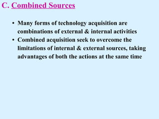 C.  Combined Sources   • Many forms of technology acquisition are  combinations of external & internal activities    • Combined acquisition seek to overcome the  limitations of internal & external sources, taking  advantages of both the actions at the same time  