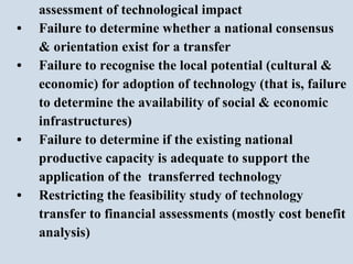 assessment of technological impact • Failure to determine whether a national consensus & orientation exist for a transfer • Failure to recognise the local potential (cultural &  economic) for adoption of technology (that is, failure  to determine the availability of social & economic infrastructures) • Failure to determine if the existing national  productive capacity is adequate to support the  application of the  transferred technology  • Restricting the feasibility study of technology  transfer to financial assessments (mostly cost benefit analysis)  