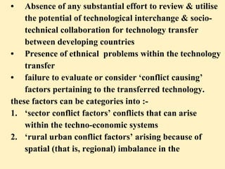 • Absence of any substantial effort to review & utilise  the potential of technological interchange & socio- technical collaboration for technology transfer  between developing countries • Presence of ethnical  problems within the technology transfer • failure to evaluate or consider ‘conflict causing’  factors pertaining to the transferred technology.  these factors can be categories into :- 1. ‘sector conflict factors’ conflicts that can arise  within the techno-economic systems 2. ‘rural urban conflict factors’ arising because of  spatial (that is, regional) imbalance in the  