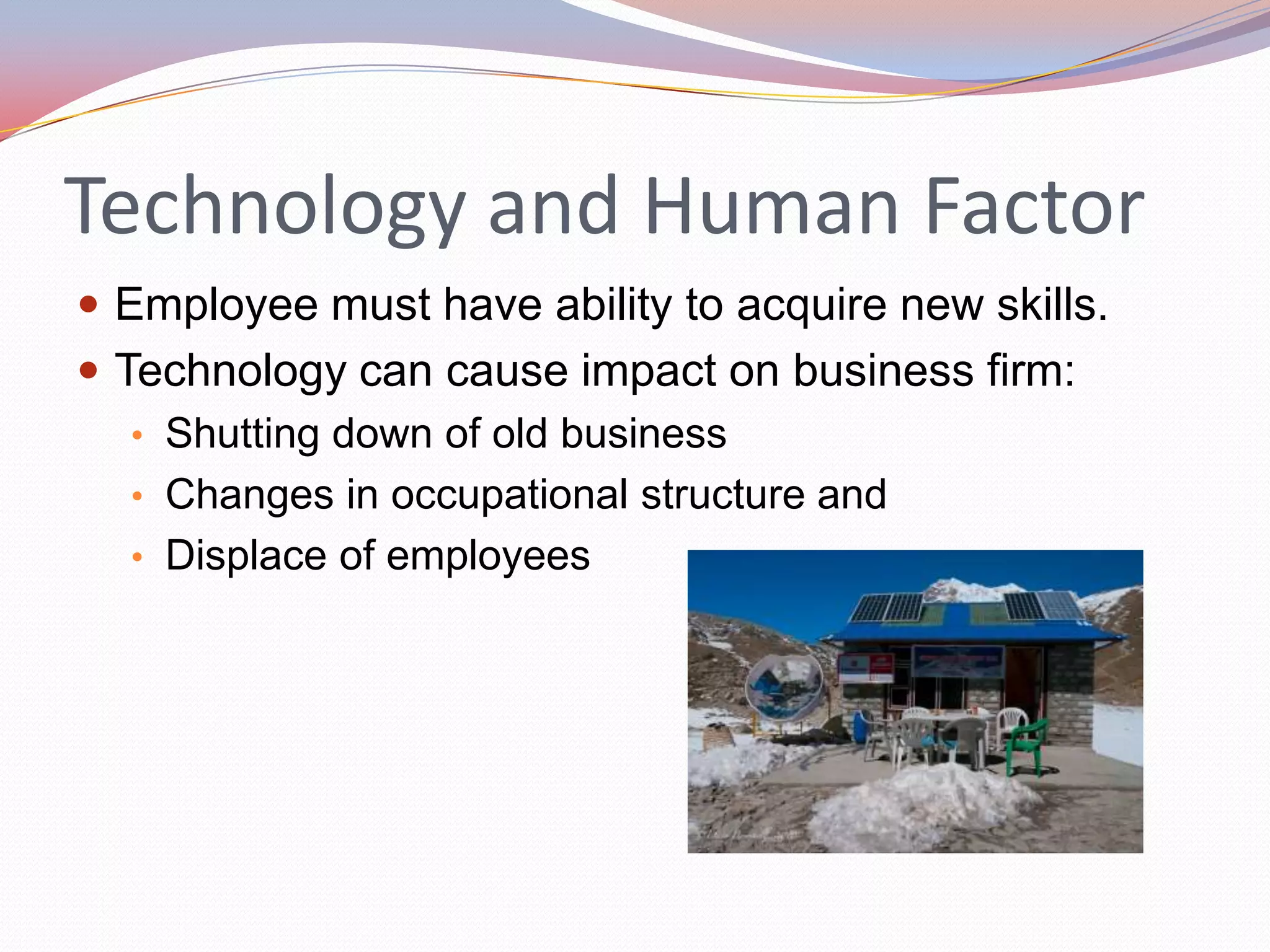 Technology and Human Factor
 Employee must have ability to acquire new skills.
 Technology can cause impact on business firm:
   • Shutting down of old business
   • Changes in occupational structure and
   • Displace of employees
 