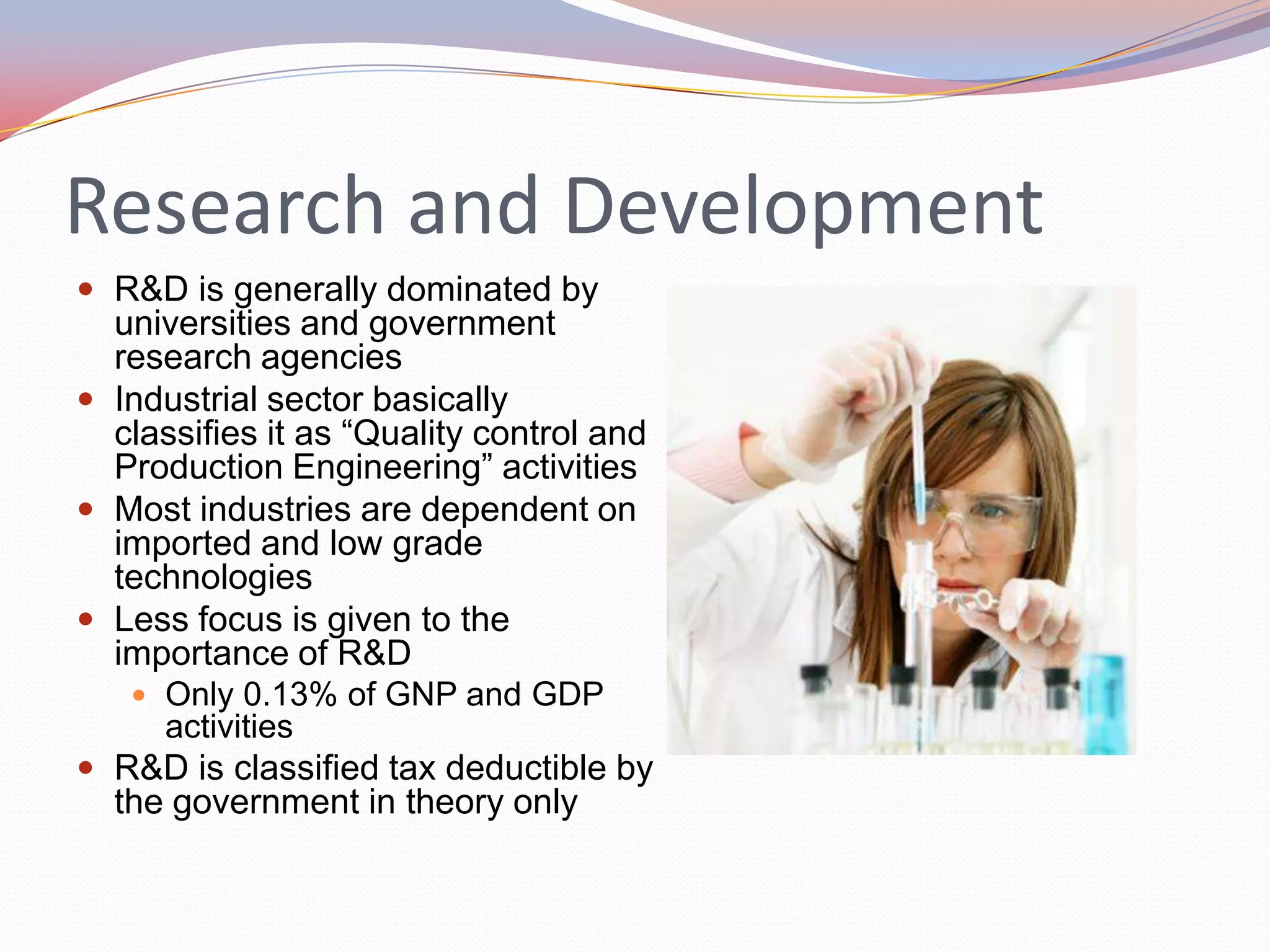 Research and Development
 R&D is generally dominated by
  universities and government
  research agencies
 Industrial sector basically
  classifies it as “Quality control and
  Production Engineering” activities
 Most industries are dependent on
  imported and low grade
  technologies
 Less focus is given to the
  importance of R&D
    Only 0.13% of GNP and GDP
      activities
 R&D is classified tax deductible by
  the government in theory only
 