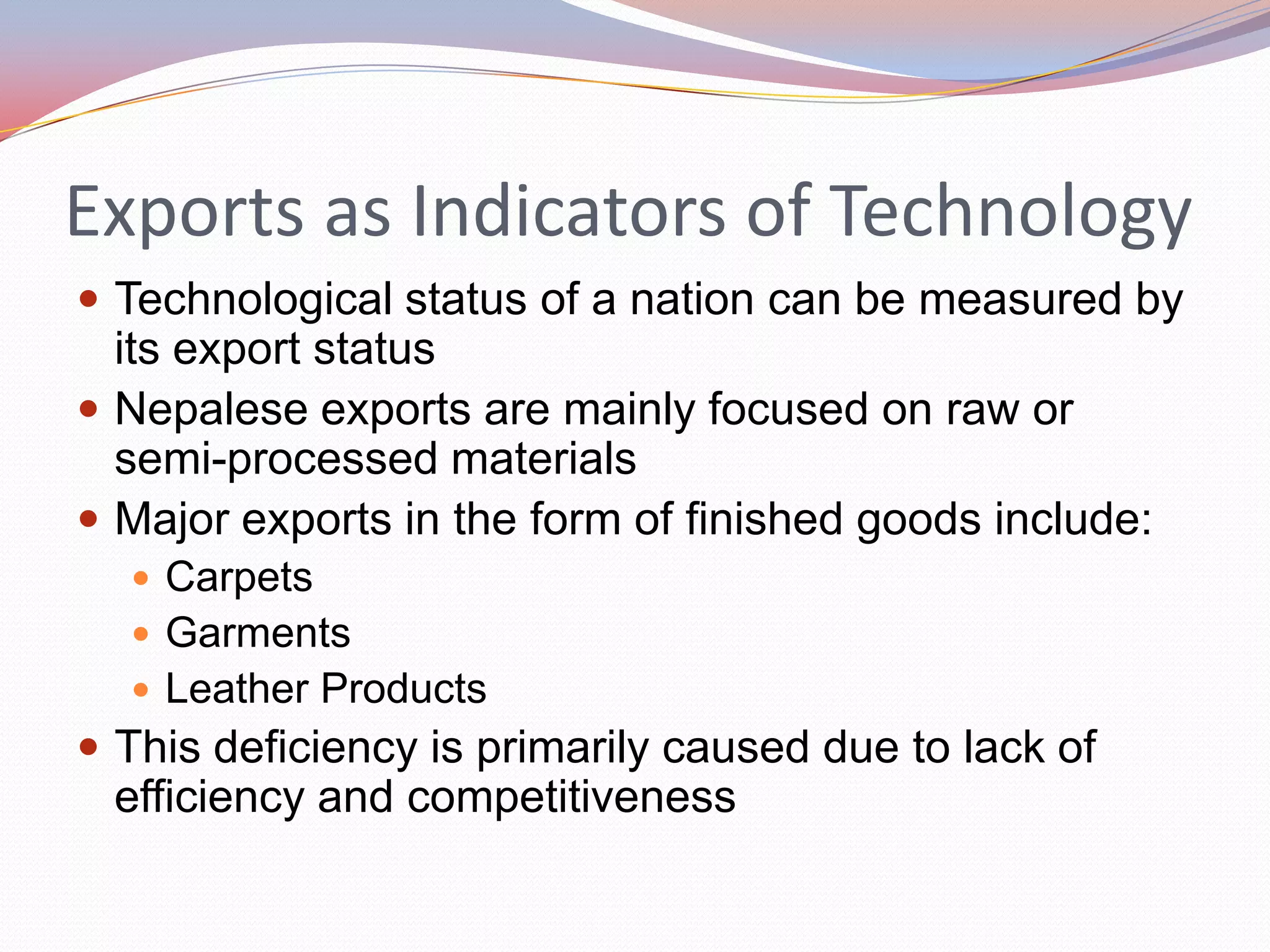 Exports as Indicators of Technology
 Technological status of a nation can be measured by
  its export status
 Nepalese exports are mainly focused on raw or
  semi-processed materials
 Major exports in the form of finished goods include:
   Carpets
   Garments
   Leather Products
 This deficiency is primarily caused due to lack of
 efficiency and competitiveness
 