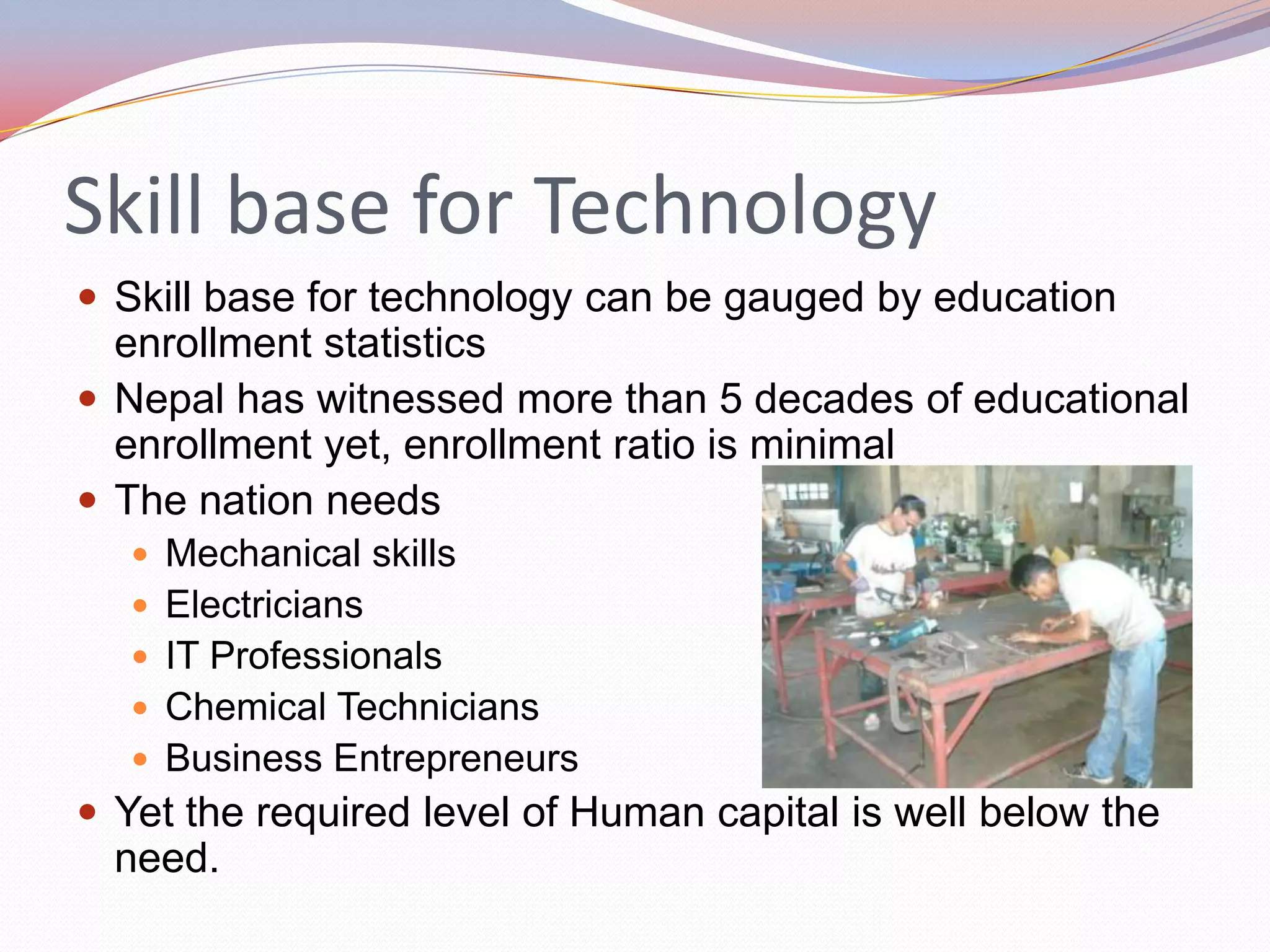 Skill base for Technology
 Skill base for technology can be gauged by education
  enrollment statistics
 Nepal has witnessed more than 5 decades of educational
  enrollment yet, enrollment ratio is minimal
 The nation needs
   Mechanical skills
   Electricians
   IT Professionals
   Chemical Technicians
   Business Entrepreneurs
 Yet the required level of Human capital is well below the
  need.
 