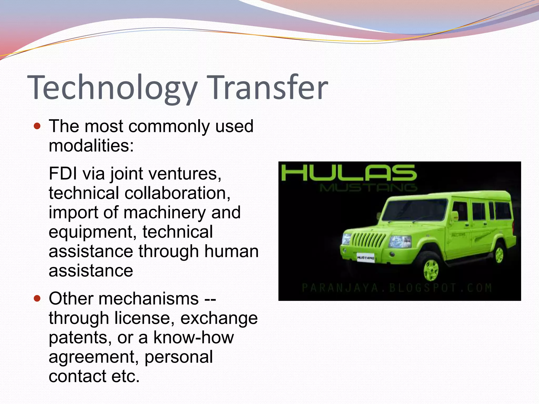 Technology Transfer
 The most commonly used
 modalities:
 FDI via joint ventures,
 technical collaboration,
 import of machinery and
 equipment, technical
 assistance through human
 assistance
 Other mechanisms --
 through license, exchange
 patents, or a know-how
 agreement, personal
 contact etc.
 