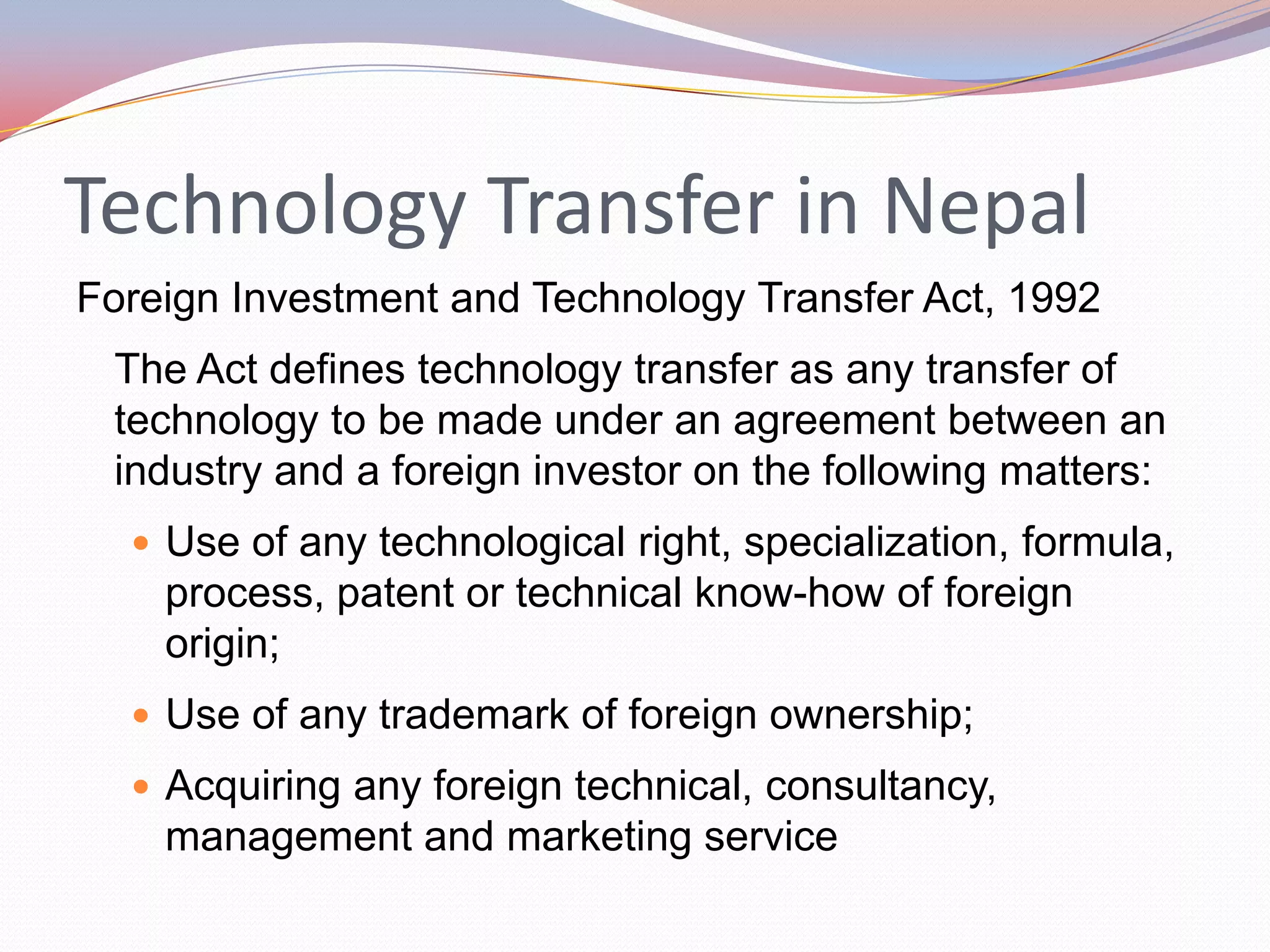 Technology Transfer in Nepal
Foreign Investment and Technology Transfer Act, 1992
 The Act defines technology transfer as any transfer of
 technology to be made under an agreement between an
 industry and a foreign investor on the following matters:
   Use of any technological right, specialization, formula,
    process, patent or technical know-how of foreign
    origin;
   Use of any trademark of foreign ownership;
   Acquiring any foreign technical, consultancy,
    management and marketing service
 