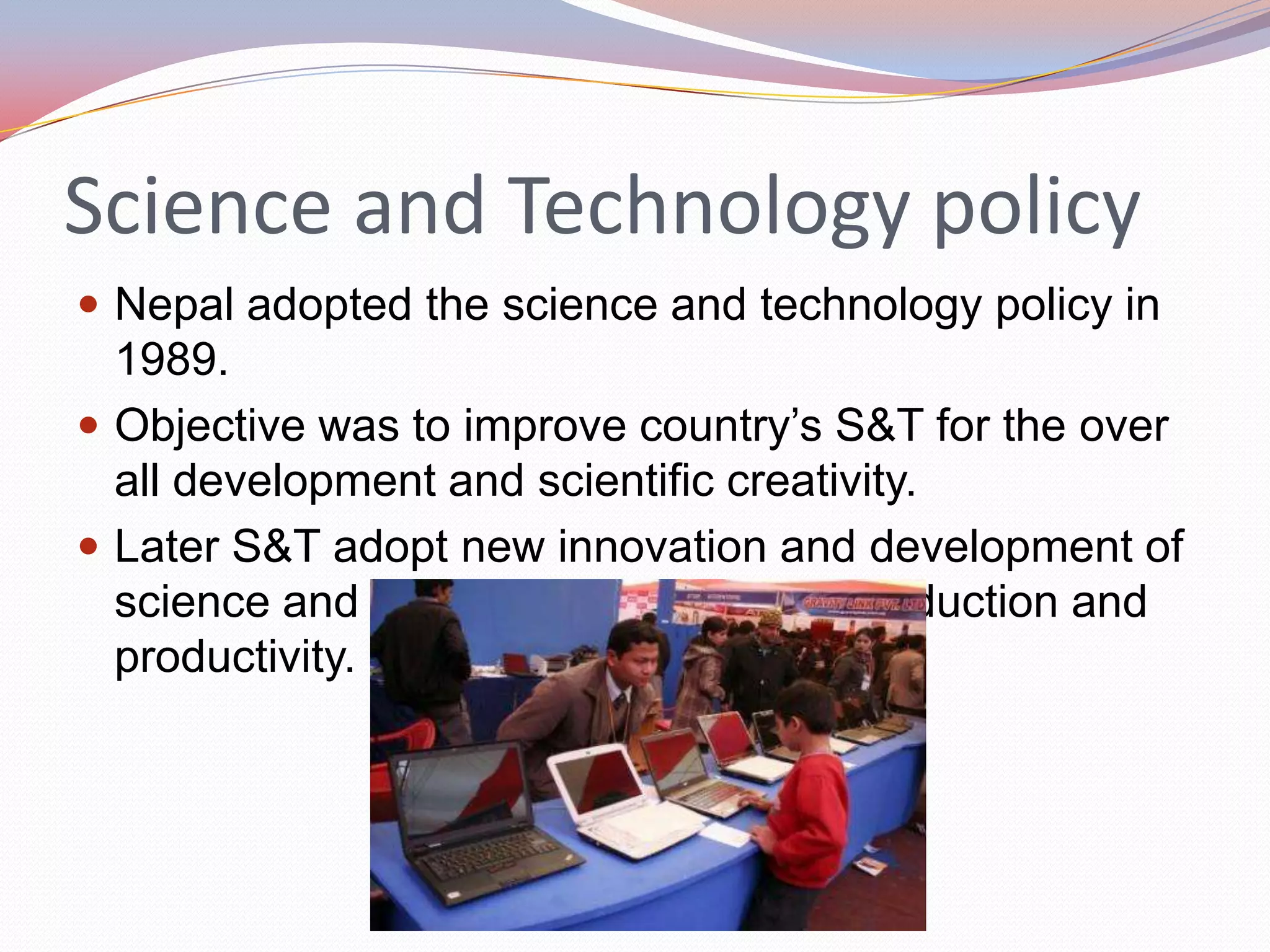 Science and Technology policy
 Nepal adopted the science and technology policy in
  1989.
 Objective was to improve country’s S&T for the over
  all development and scientific creativity.
 Later S&T adopt new innovation and development of
  science and technology to increase production and
  productivity.
 