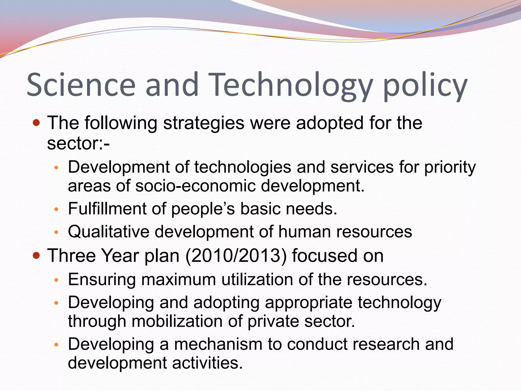 Science and Technology policy
 The following strategies were adopted for the
 sector:-
  • Development of technologies and services for priority
    areas of socio-economic development.
  • Fulfillment of people’s basic needs.
  • Qualitative development of human resources
 Three Year plan (2010/2013) focused on
   • Ensuring maximum utilization of the resources.
   • Developing and adopting appropriate technology
     through mobilization of private sector.
   • Developing a mechanism to conduct research and
     development activities.
 