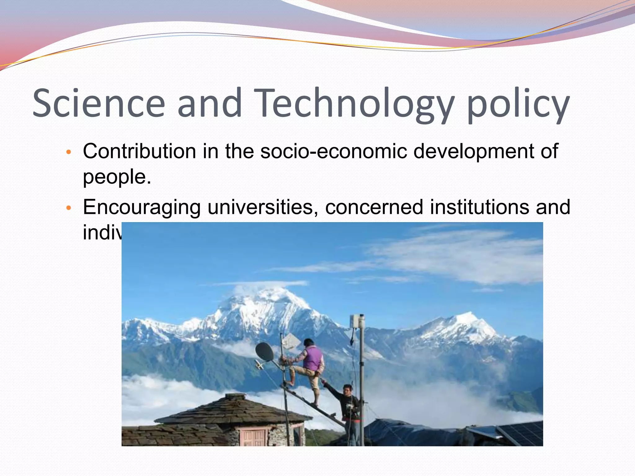 Science and Technology policy
 • Contribution in the socio-economic development of
   people.
 • Encouraging universities, concerned institutions and
   individuals in scientific researches.
 