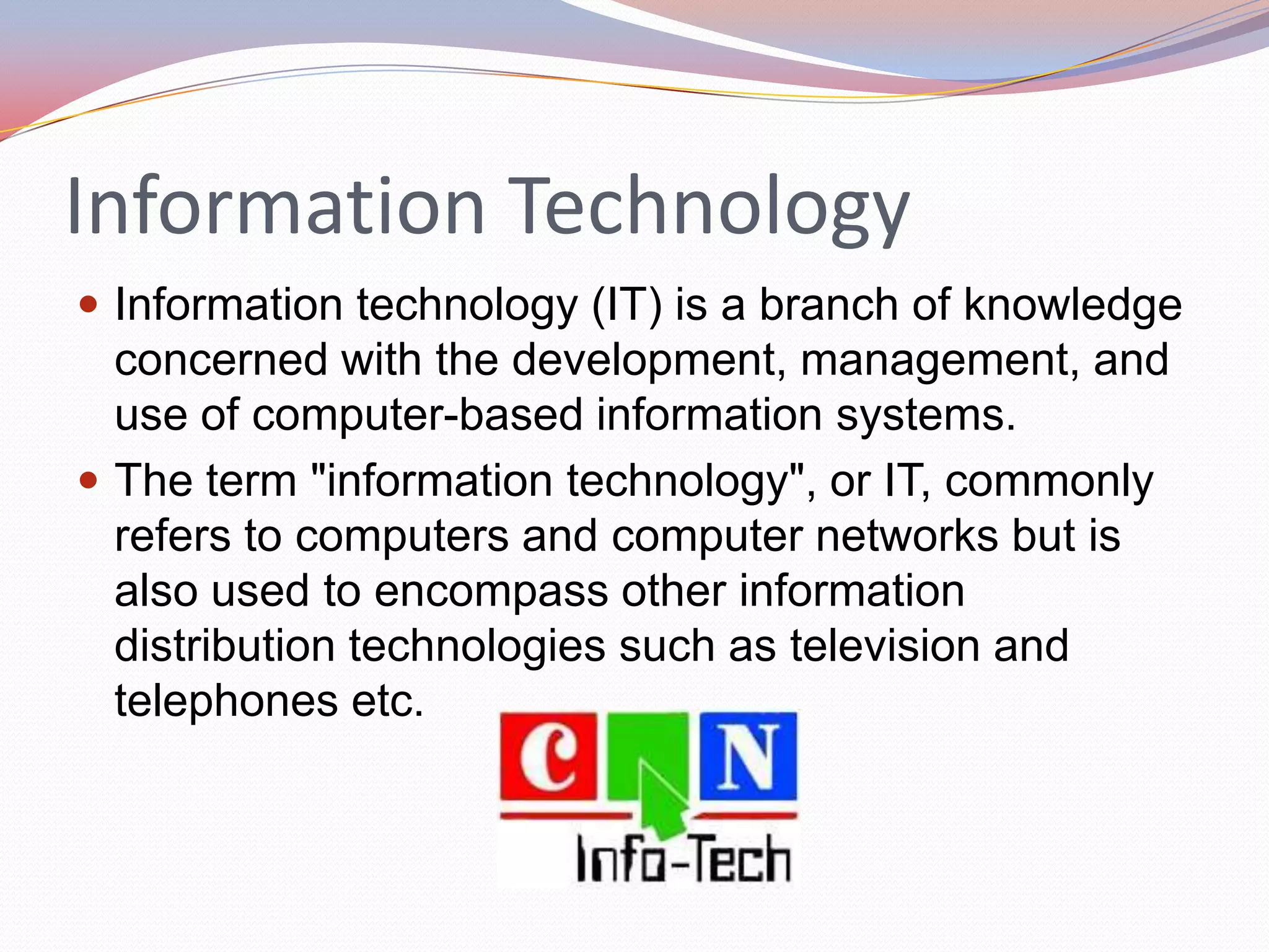 Information Technology
 Information technology (IT) is a branch of knowledge
  concerned with the development, management, and
  use of computer-based information systems.
 The term "information technology", or IT, commonly
  refers to computers and computer networks but is
  also used to encompass other information
  distribution technologies such as television and
  telephones etc.
 