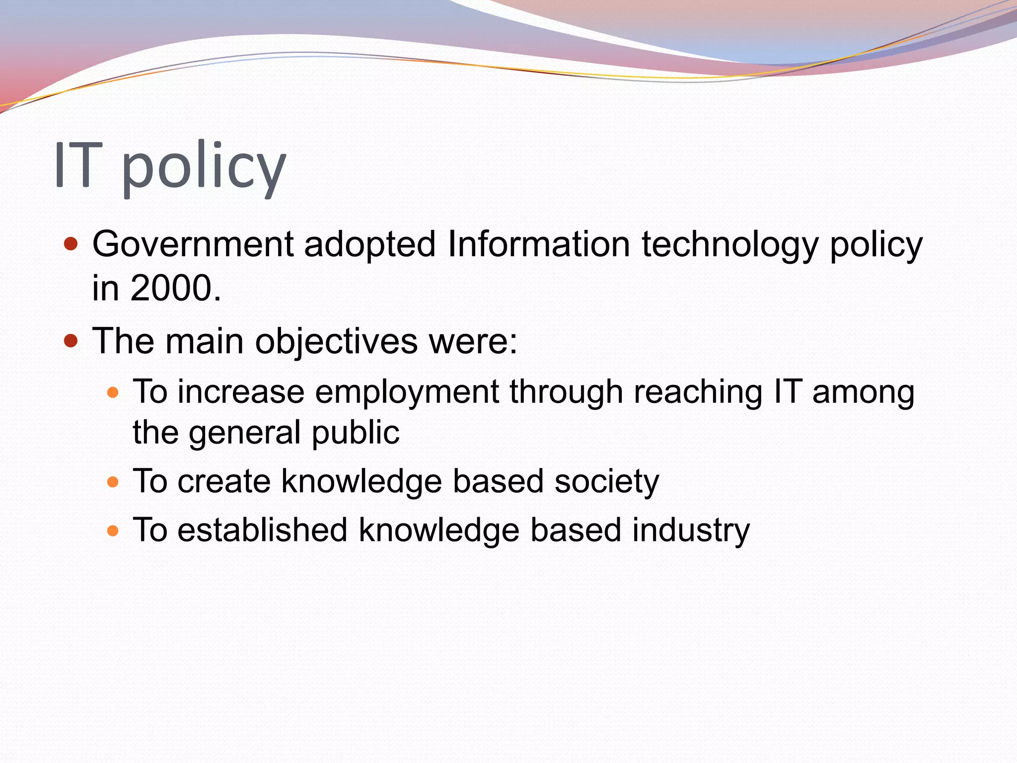 IT policy
 Government adopted Information technology policy
  in 2000.
 The main objectives were:
   To increase employment through reaching IT among
    the general public
   To create knowledge based society
   To established knowledge based industry
 
