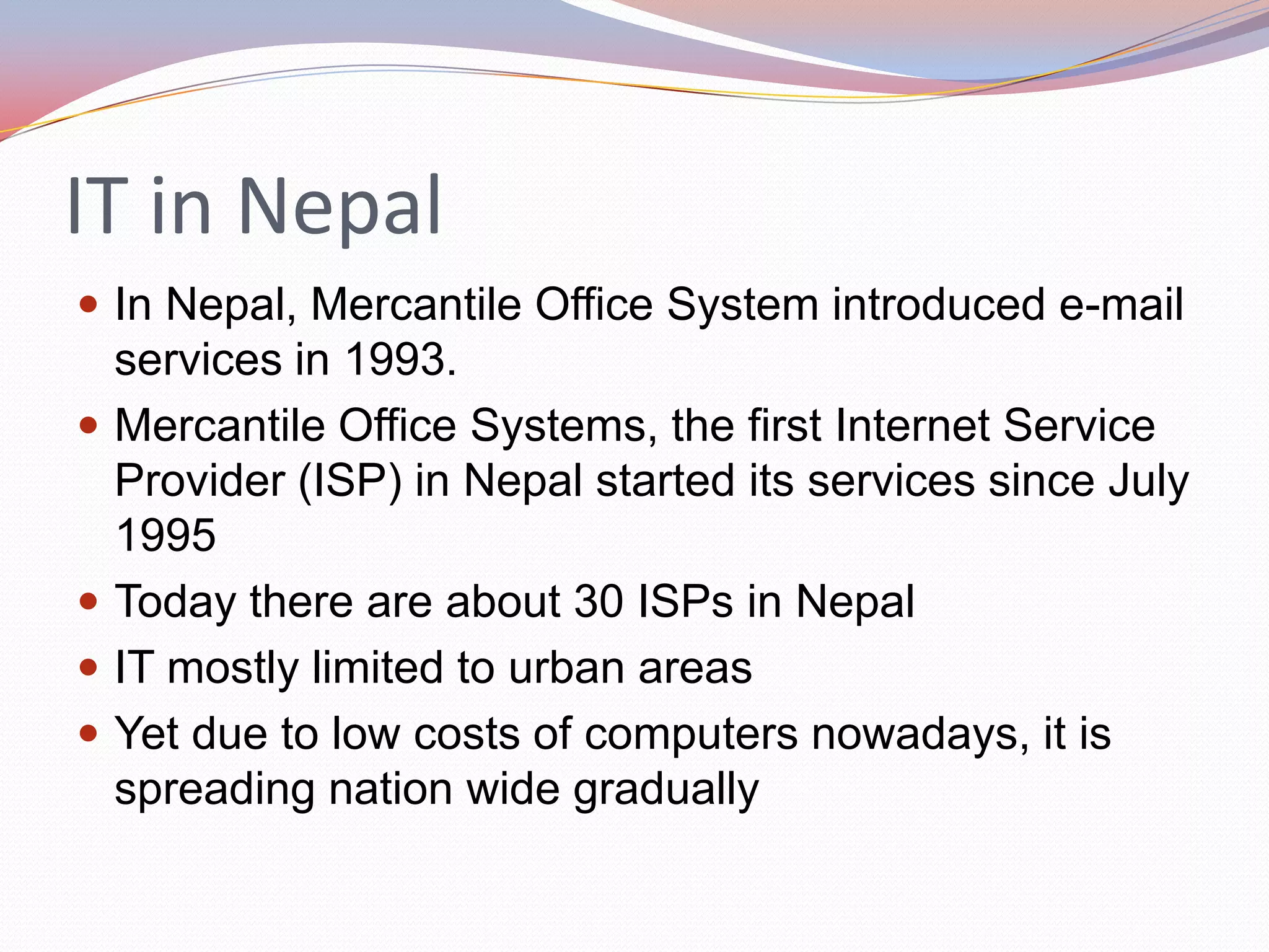 IT in Nepal
 In Nepal, Mercantile Office System introduced e-mail
    services in 1993.
   Mercantile Office Systems, the first Internet Service
    Provider (ISP) in Nepal started its services since July
    1995
   Today there are about 30 ISPs in Nepal
   IT mostly limited to urban areas
   Yet due to low costs of computers nowadays, it is
    spreading nation wide gradually
 