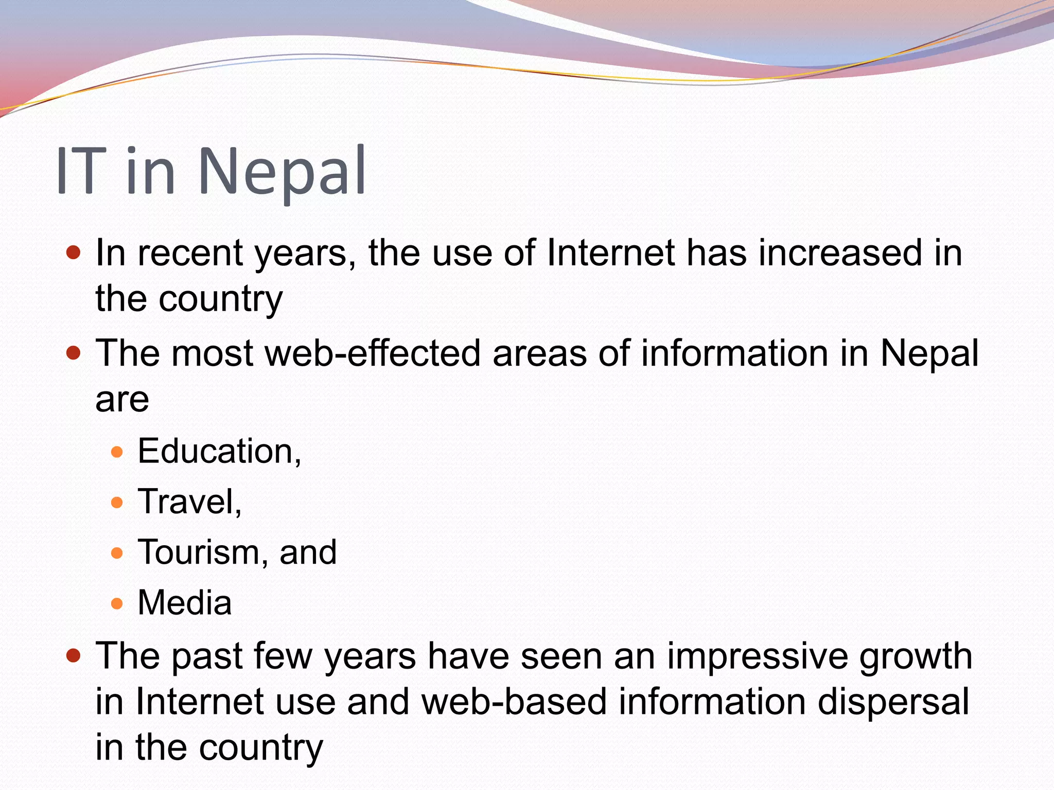 IT in Nepal
 In recent years, the use of Internet has increased in
  the country
 The most web-effected areas of information in Nepal
  are
   Education,
   Travel,
   Tourism, and
   Media
 The past few years have seen an impressive growth
 in Internet use and web-based information dispersal
 in the country
 