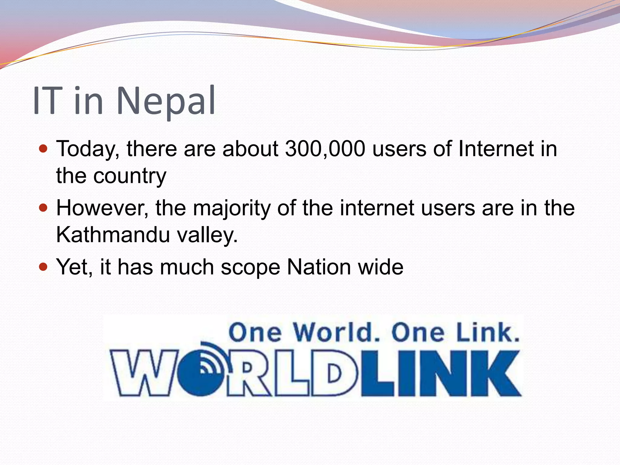 IT in Nepal
 Today, there are about 300,000 users of Internet in
  the country
 However, the majority of the internet users are in the
  Kathmandu valley.
 Yet, it has much scope Nation wide
 