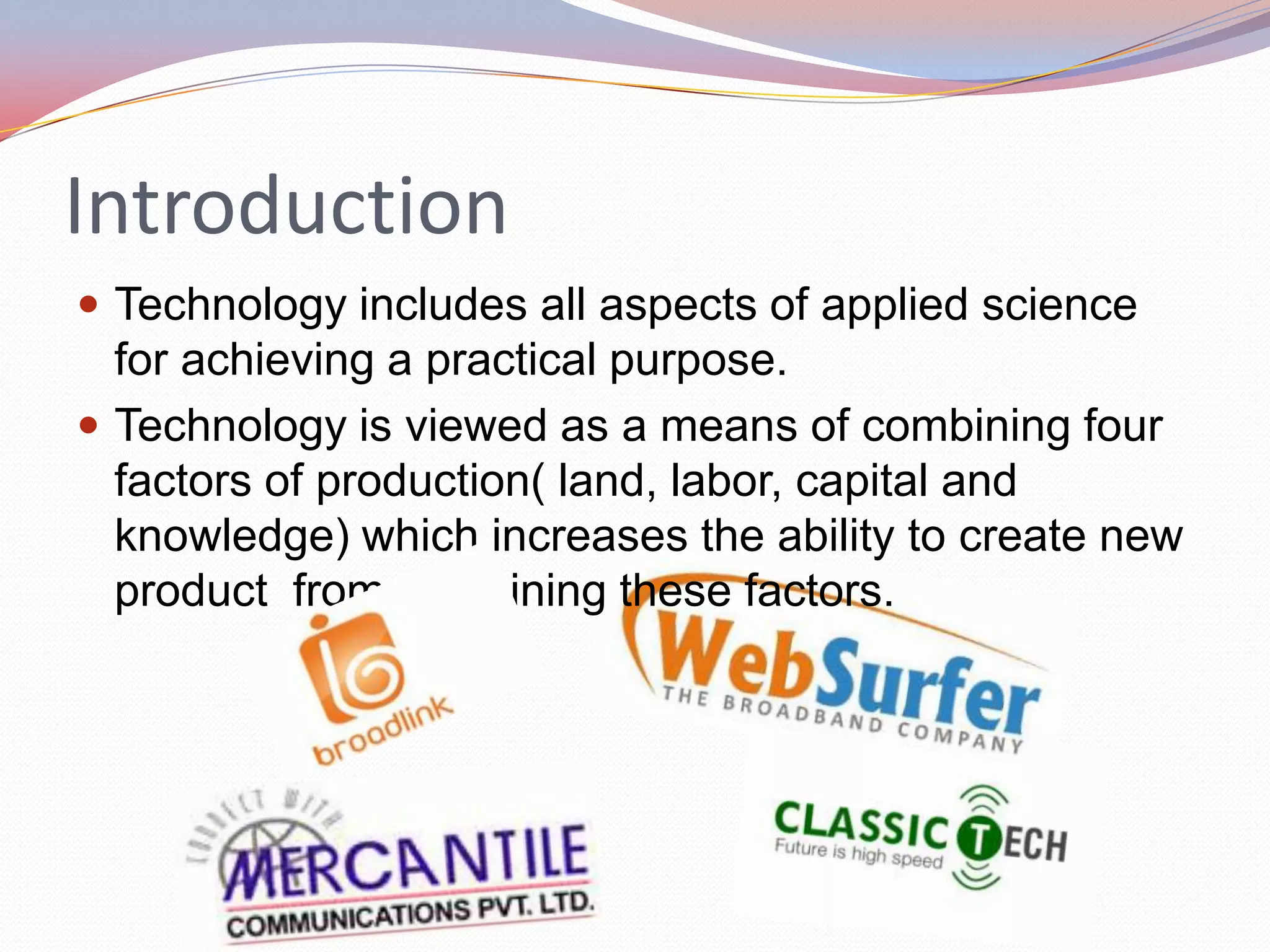 Introduction
 Technology includes all aspects of applied science
  for achieving a practical purpose.
 Technology is viewed as a means of combining four
  factors of production( land, labor, capital and
  knowledge) which increases the ability to create new
  product from combining these factors.
 