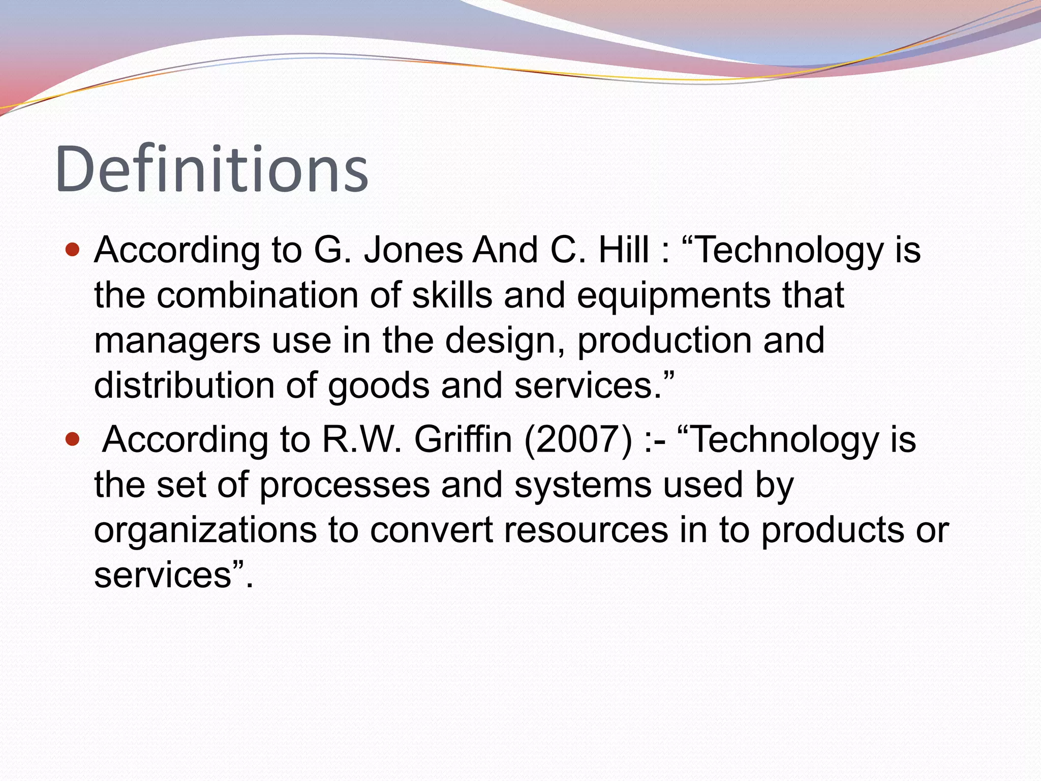 Definitions
 According to G. Jones And C. Hill : “Technology is
  the combination of skills and equipments that
  managers use in the design, production and
  distribution of goods and services.”
 According to R.W. Griffin (2007) :- “Technology is
  the set of processes and systems used by
  organizations to convert resources in to products or
  services”.
 