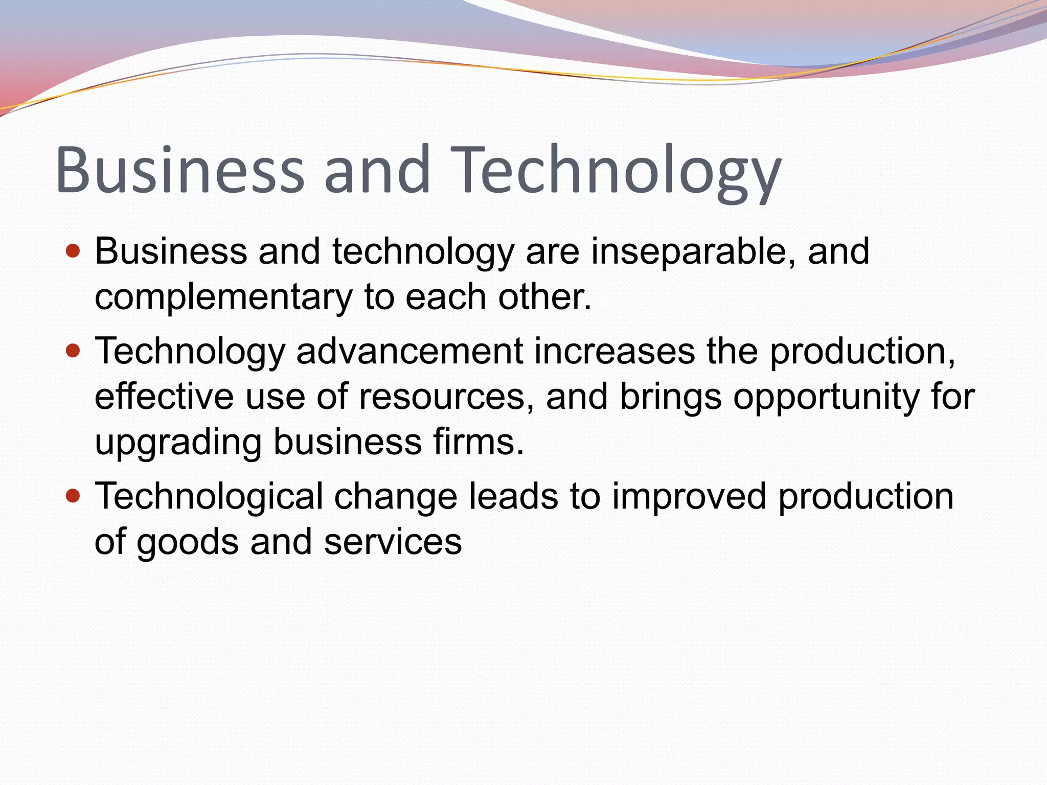 Business and Technology
 Business and technology are inseparable, and
  complementary to each other.
 Technology advancement increases the production,
  effective use of resources, and brings opportunity for
  upgrading business firms.
 Technological change leads to improved production
  of goods and services
 