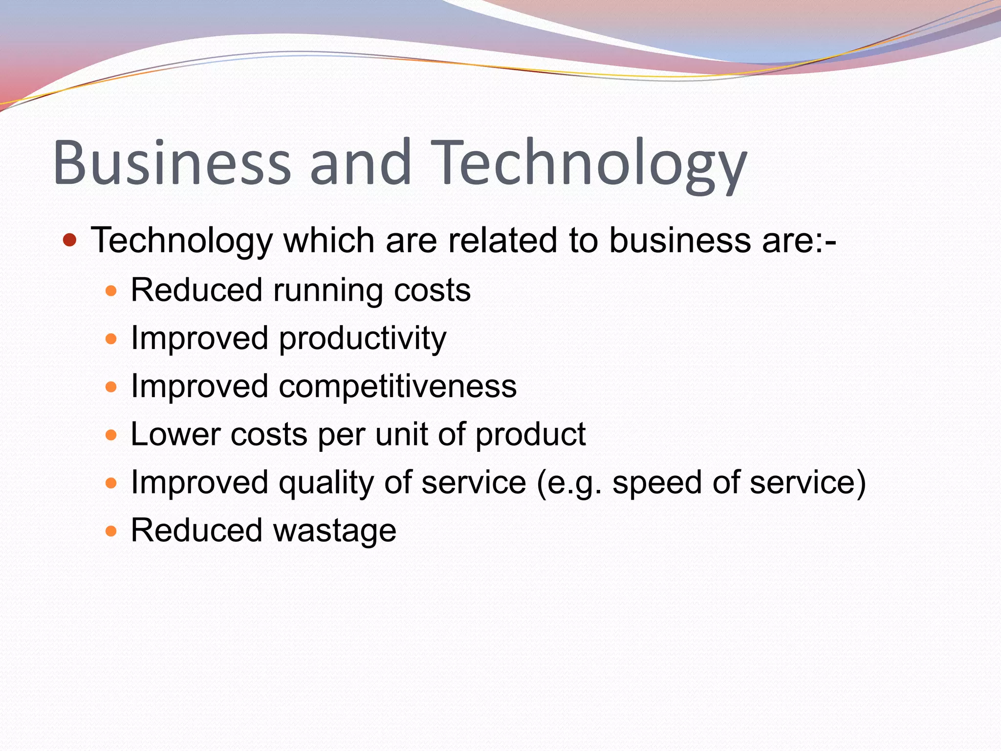 Business and Technology
 Technology which are related to business are:-
    Reduced running costs
    Improved productivity
    Improved competitiveness
    Lower costs per unit of product
    Improved quality of service (e.g. speed of service)
    Reduced wastage
 