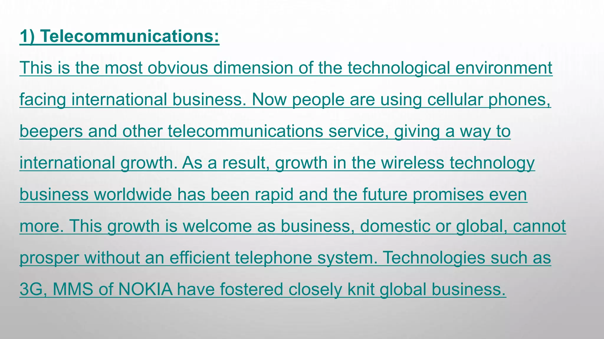 1) Telecommunications:
This is the most obvious dimension of the technological environment
facing international business. Now people are using cellular phones,
beepers and other telecommunications service, giving a way to
international growth. As a result, growth in the wireless technology
business worldwide has been rapid and the future promises even
more. This growth is welcome as business, domestic or global, cannot
prosper without an efficient telephone system. Technologies such as
3G, MMS of NOKIA have fostered closely knit global business.
 