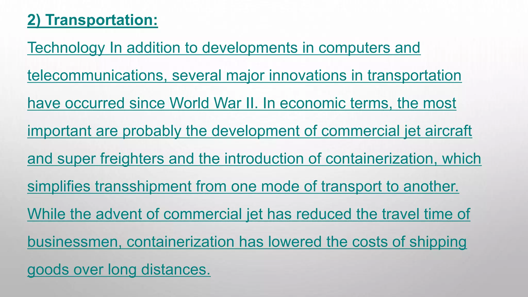 2) Transportation:
Technology In addition to developments in computers and
telecommunications, several major innovations in transportation
have occurred since World War II. In economic terms, the most
important are probably the development of commercial jet aircraft
and super freighters and the introduction of containerization, which
simplifies transshipment from one mode of transport to another.
While the advent of commercial jet has reduced the travel time of
businessmen, containerization has lowered the costs of shipping
goods over long distances.
 