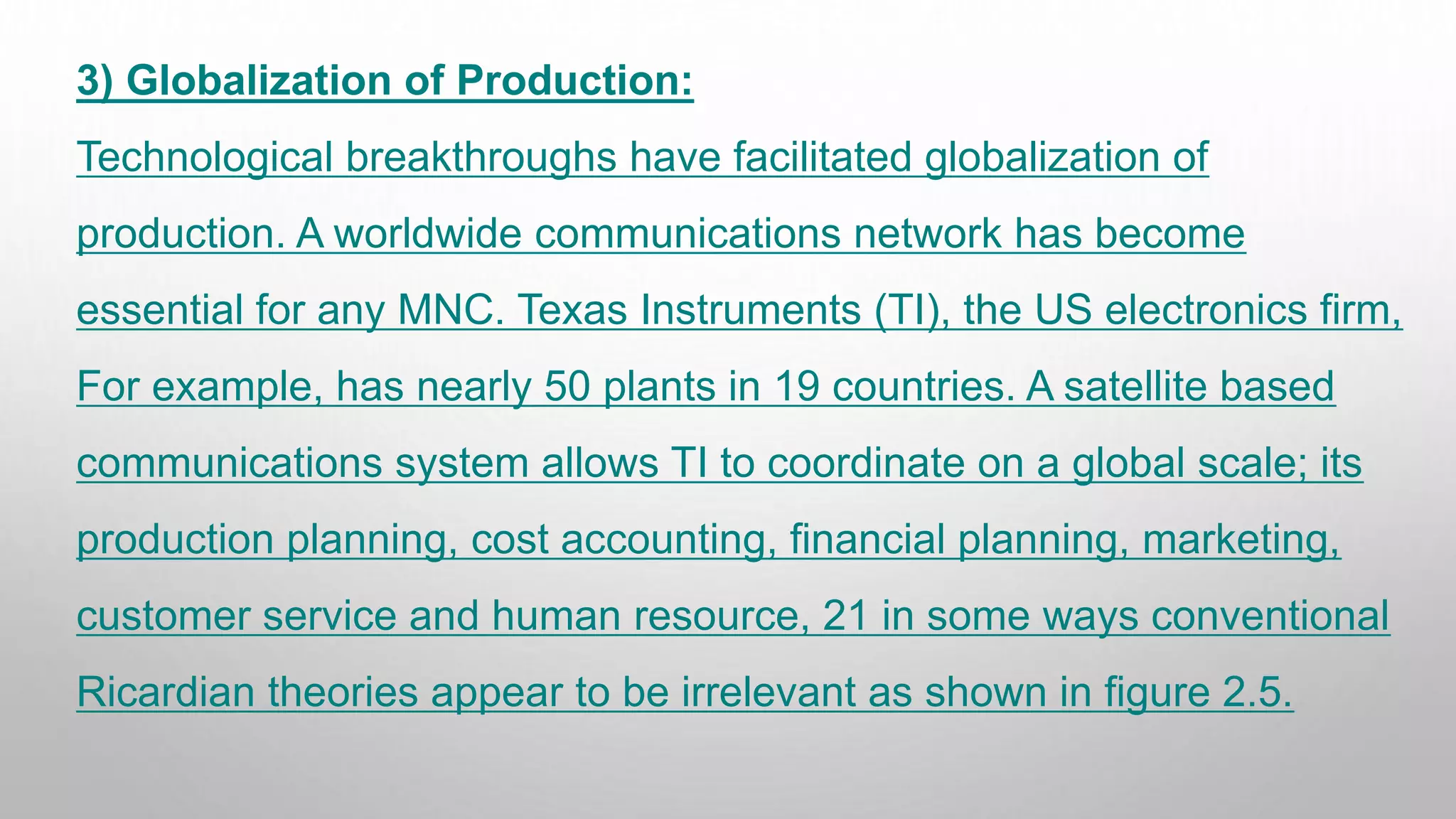 3) Globalization of Production:
Technological breakthroughs have facilitated globalization of
production. A worldwide communications network has become
essential for any MNC. Texas Instruments (TI), the US electronics firm,
For example, has nearly 50 plants in 19 countries. A satellite based
communications system allows TI to coordinate on a global scale; its
production planning, cost accounting, financial planning, marketing,
customer service and human resource, 21 in some ways conventional
Ricardian theories appear to be irrelevant as shown in figure 2.5.
 