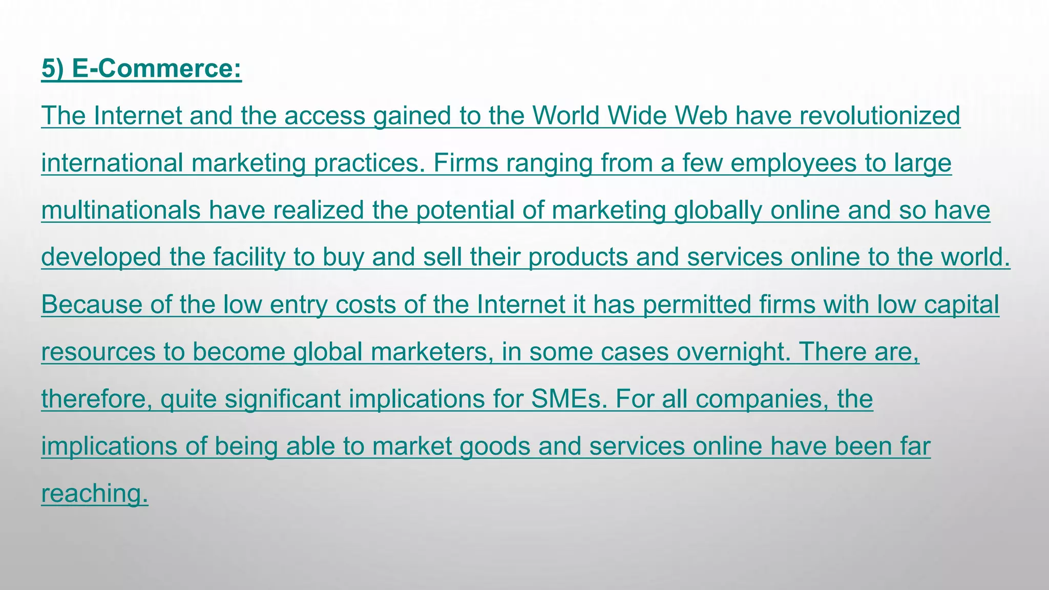5) E-Commerce:
The Internet and the access gained to the World Wide Web have revolutionized
international marketing practices. Firms ranging from a few employees to large
multinationals have realized the potential of marketing globally online and so have
developed the facility to buy and sell their products and services online to the world.
Because of the low entry costs of the Internet it has permitted firms with low capital
resources to become global marketers, in some cases overnight. There are,
therefore, quite significant implications for SMEs. For all companies, the
implications of being able to market goods and services online have been far
reaching.
 