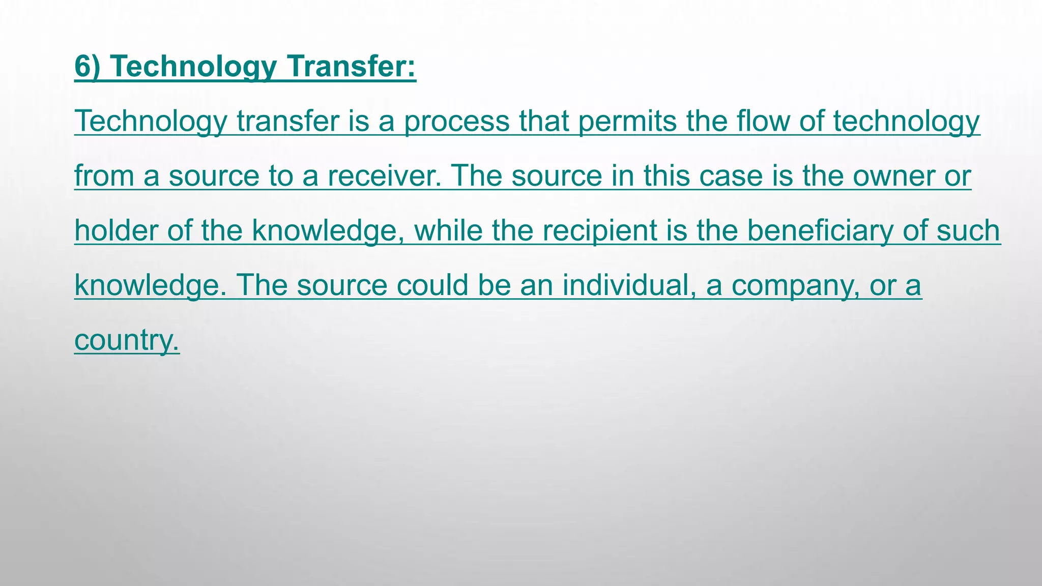 6) Technology Transfer:
Technology transfer is a process that permits the flow of technology
from a source to a receiver. The source in this case is the owner or
holder of the knowledge, while the recipient is the beneficiary of such
knowledge. The source could be an individual, a company, or a
country.
 