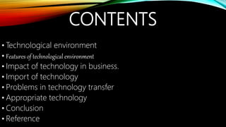 CONTENTS
• Technological environment
• Features of technological environment
• Impact of technology in business.
• Import of technology
• Problems in technology transfer
• Appropriate technology
• Conclusion
• Reference
 