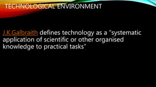 TECHNOLOGICAL ENVIRONMENT
J.K.Galbraith defines technology as a “systematic
application of scientific or other organised
knowledge to practical tasks”
 