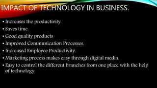 IMPACT OF TECHNOLOGY IN BUSINESS.
• Increases the productivity.
• Saves time.
• Good quality products
• Improved Communication Processes.
• Increased Employee Productivity.
• Marketing process makes easy through digital media.
• Easy to control the different branches from one place with the help
of technology.
 
