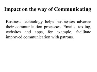 Impact on the way of Communicating
Business technology helps businesses advance
their communication processes. Emails, texting,
websites and apps, for example, facilitate
improved communication with patrons.
 