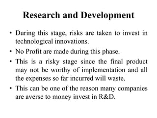 Research and Development
• During this stage, risks are taken to invest in
technological innovations.
• No Profit are made during this phase.
• This is a risky stage since the final product
may not be worthy of implementation and all
the expenses so far incurred will waste.
• This can be one of the reason many companies
are averse to money invest in R&D.
 