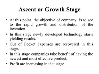 Ascent or Growth Stage
• At this point the objective of company is to see
to the rapid growth and distribution of the
invention.
• In this stage newly developed technology starts
yielding results.
• Out of Pocket expenses are recovered in this
stage.
• In this stage companies take benefit of having the
newest and most effective product.
• Profit are increasing in that stage.
 