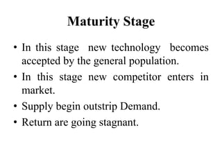 Maturity Stage
• In this stage new technology becomes
accepted by the general population.
• In this stage new competitor enters in
market.
• Supply begin outstrip Demand.
• Return are going stagnant.
 