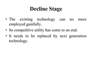 Decline Stage
• The existing technology can no more
employed gainfully.
• Its competitive utility has come to an end.
• It needs to be replaced by next generation
technology.
 