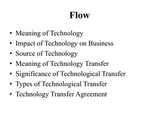 Flow
• Meaning of Technology
• Impact of Technology on Business
• Source of Technology
• Meaning of Technology Transfer
• Significance of Technological Transfer
• Types of Technological Transfer
• Technology Transfer Agreement
 