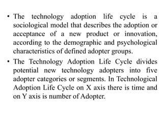 • The technology adoption life cycle is a
sociological model that describes the adoption or
acceptance of a new product or innovation,
according to the demographic and psychological
characteristics of defined adopter groups.
• The Technology Adoption Life Cycle divides
potential new technology adopters into five
adopter categories or segments. In Technological
Adoption Life Cycle on X axis there is time and
on Y axis is number of Adopter.
 