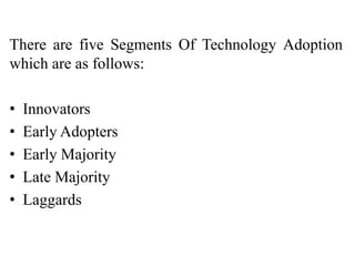 There are five Segments Of Technology Adoption
which are as follows:
• Innovators
• Early Adopters
• Early Majority
• Late Majority
• Laggards
 