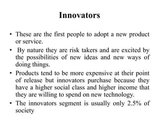 Innovators
• These are the first people to adopt a new product
or service.
• By nature they are risk takers and are excited by
the possibilities of new ideas and new ways of
doing things.
• Products tend to be more expensive at their point
of release but innovators purchase because they
have a higher social class and higher income that
they are willing to spend on new technology.
• The innovators segment is usually only 2.5% of
society
 