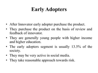 Early Adopters
• After Innovator early adopter purchase the product.
• They purchase the product on the basis of review and
feedback of innovator.
• They are generally young people with higher income
and higher education.
• The early adopters segment is usually 13.5% of the
society.
• They may be very active in social media.
• They take reasonable approach towards risk.
 