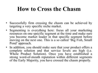 How to Cross the Chasm
• Successfully firm crossing the chasm can be achieved by
targeting a very specific niche market.
• Segmenting is everything here: focus all your marketing
resources on one specific segment at the time and make sure
you become market leader in that specific segment before
moving on the next one. This is a so called ‘Big Fish, Small
Pond’ approach.
• In addition, you should make sure that your product offers a
complete solution and that service levels are high (i.e.
Whole Product Solution). Once you have established a
strong word-of-mouth reputation within different segments
of the Early Majority, you have crossed the chasm properly.
 