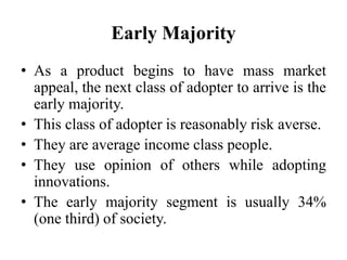 Early Majority
• As a product begins to have mass market
appeal, the next class of adopter to arrive is the
early majority.
• This class of adopter is reasonably risk averse.
• They are average income class people.
• They use opinion of others while adopting
innovations.
• The early majority segment is usually 34%
(one third) of society.
 