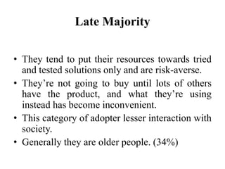 Late Majority
• They tend to put their resources towards tried
and tested solutions only and are risk-averse.
• They’re not going to buy until lots of others
have the product, and what they’re using
instead has become inconvenient.
• This category of adopter lesser interaction with
society.
• Generally they are older people. (34%)
 