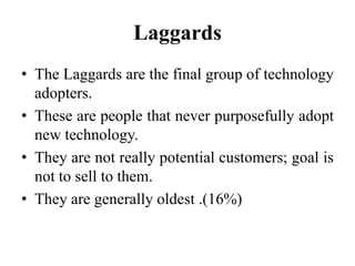 Laggards
• The Laggards are the final group of technology
adopters.
• These are people that never purposefully adopt
new technology.
• They are not really potential customers; goal is
not to sell to them.
• They are generally oldest .(16%)
 