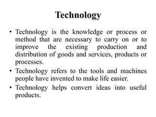 Technology
• Technology is the knowledge or process or
method that are necessary to carry on or to
improve the existing production and
distribution of goods and services, products or
processes.
• Technology refers to the tools and machines
people have invented to make life easier.
• Technology helps convert ideas into useful
products.
 
