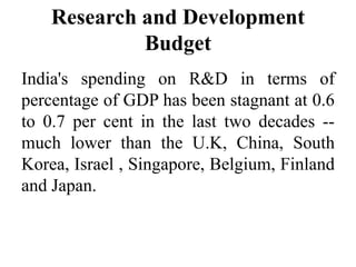Research and Development
Budget
India's spending on R&D in terms of
percentage of GDP has been stagnant at 0.6
to 0.7 per cent in the last two decades --
much lower than the U.K, China, South
Korea, Israel , Singapore, Belgium, Finland
and Japan.
 