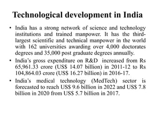 Technological development in India
• India has a strong network of science and technology
institutions and trained manpower. It has the third-
largest scientific and technical manpower in the world
with 162 universities awarding over 4,000 doctorates
degrees and 35,000 post graduate degrees annually.
• India’s gross expenditure on R&D increased from Rs
65,961.33 crore (US$ 14.07 billion) in 2011-12 to Rs
104,864.03 crore (US$ 16.27 billion) in 2016-17.
• India’s medical technology (MedTech) sector is
forecasted to reach US$ 9.6 billion in 2022 and US$ 7.8
billion in 2020 from US$ 5.7 billion in 2017.
 